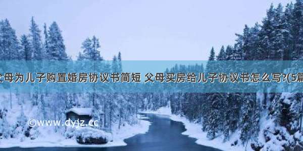 父母为儿子购置婚房协议书简短 父母买房给儿子协议书怎么写?(5篇)