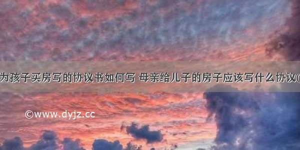 母亲为孩子买房写的协议书如何写 母亲给儿子的房子应该写什么协议(2篇)