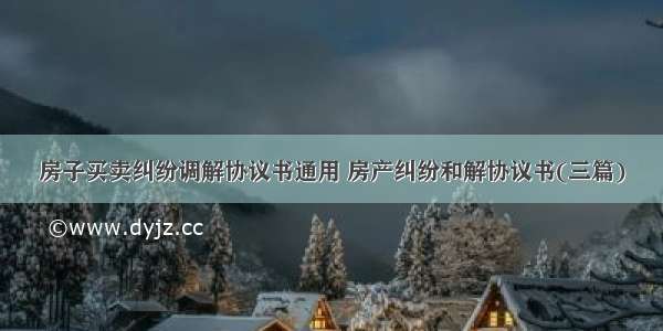 房子买卖纠纷调解协议书通用 房产纠纷和解协议书(三篇)