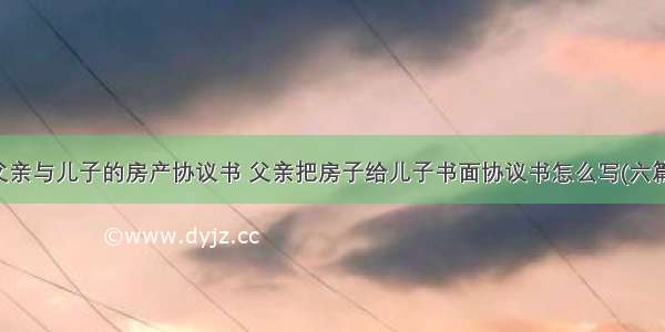 父亲与儿子的房产协议书 父亲把房子给儿子书面协议书怎么写(六篇)