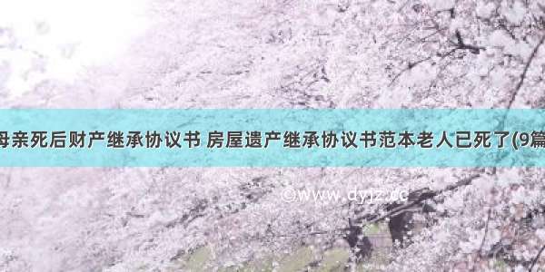 母亲死后财产继承协议书 房屋遗产继承协议书范本老人已死了(9篇)