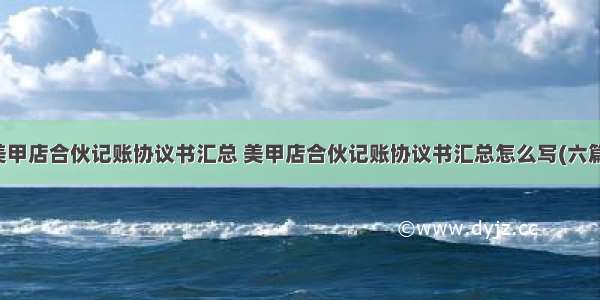 美甲店合伙记账协议书汇总 美甲店合伙记账协议书汇总怎么写(六篇)