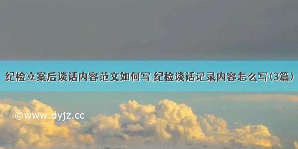 纪检立案后谈话内容范文如何写 纪检谈话记录内容怎么写(3篇)