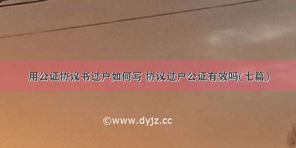 用公证协议书过户如何写 协议过户公证有效吗(七篇)