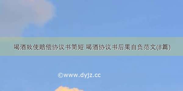 喝酒致使赔偿协议书简短 喝酒协议书后果自负范文(8篇)