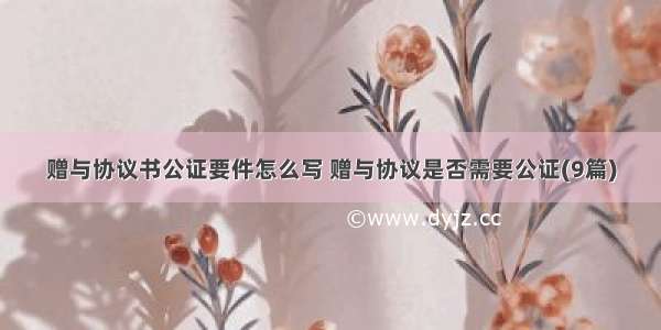 赠与协议书公证要件怎么写 赠与协议是否需要公证(9篇)