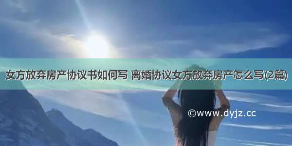 女方放弃房产协议书如何写 离婚协议女方放弃房产怎么写(2篇)