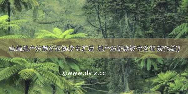 山林遗产分割公证协议书汇总 遗产分配协议书公证费(8篇)