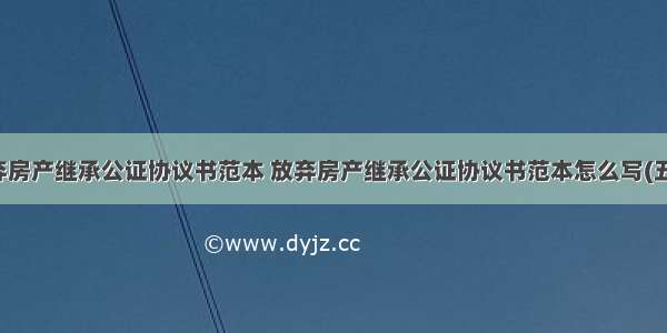 放弃房产继承公证协议书范本 放弃房产继承公证协议书范本怎么写(五篇)