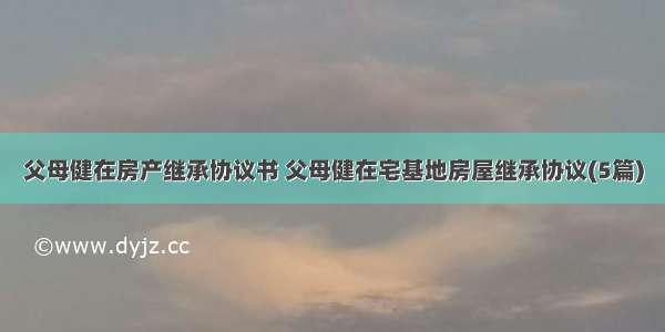 父母健在房产继承协议书 父母健在宅基地房屋继承协议(5篇)