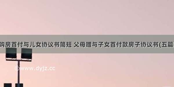 购房首付与儿女协议书简短 父母赠与子女首付款房子协议书(五篇)