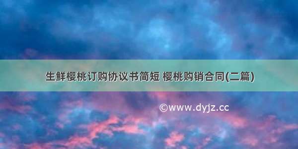 生鲜樱桃订购协议书简短 樱桃购销合同(二篇)