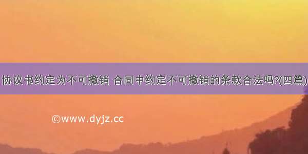 协议书约定为不可撤销 合同中约定不可撤销的条款合法吗?(四篇)