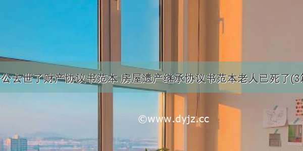 老公去世了财产协议书范本 房屋遗产继承协议书范本老人已死了(3篇)