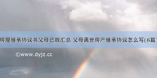 房屋继承协议书父母已故汇总 父母离世房产继承协议怎么写(6篇)