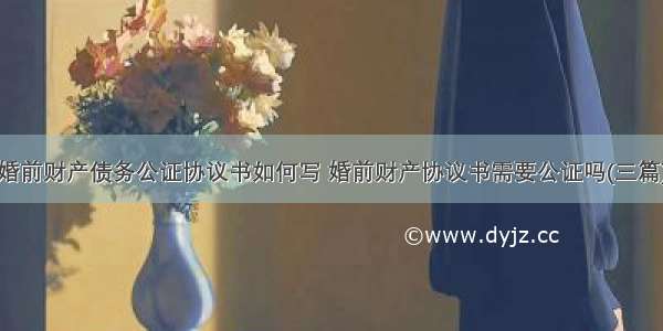 婚前财产债务公证协议书如何写 婚前财产协议书需要公证吗(三篇)