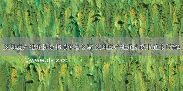 父母房产继承协议书搜索怎么写 父母房产继承协议书范本(7篇)