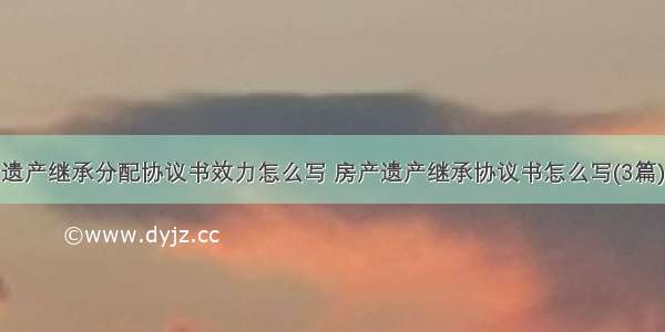 遗产继承分配协议书效力怎么写 房产遗产继承协议书怎么写(3篇)