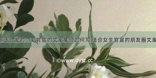 朋友圈适合发的恋爱官宣的文案集合如何写 适合女生官宣的朋友圈文案(4篇)