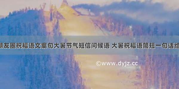 大暑节气朋友圈祝福语文案句大暑节气短信问候语 大暑祝福语简短一句话给客户(3篇)