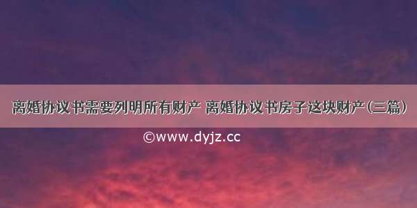 离婚协议书需要列明所有财产 离婚协议书房子这块财产(三篇)