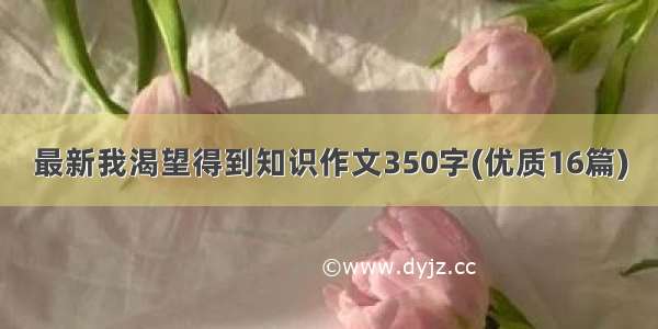 最新我渴望得到知识作文350字(优质16篇)