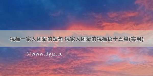 祝福一家人团聚的短句 祝家人团聚的祝福语十五篇(实用)