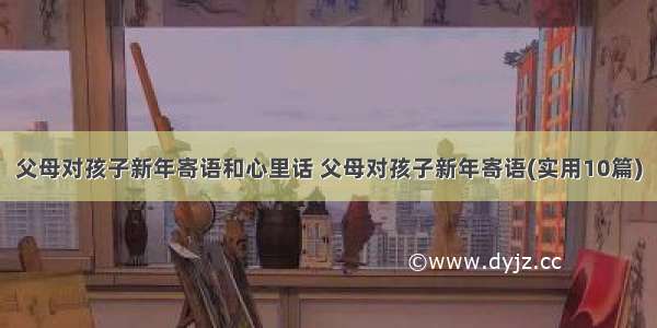 父母对孩子新年寄语和心里话 父母对孩子新年寄语(实用10篇)