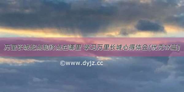 万里长城起点和终点在哪里 学习万里长城心得体会(优秀17篇)