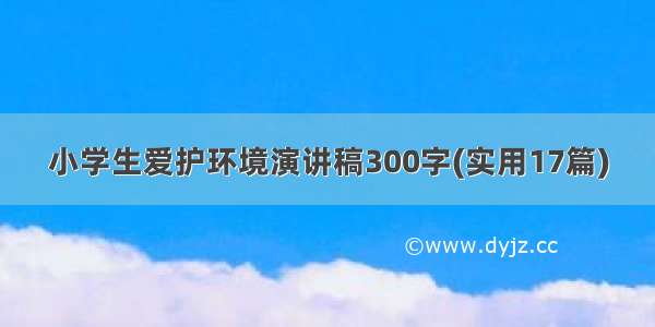 小学生爱护环境演讲稿300字(实用17篇)