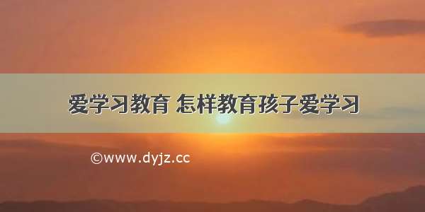 爱学习教育 怎样教育孩子爱学习