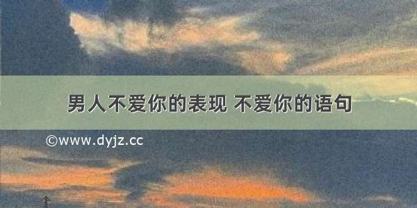 男人不爱你的表现 不爱你的语句