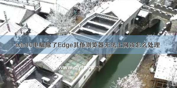 win10电脑除了Edge其他浏览器无法上网该怎么处理