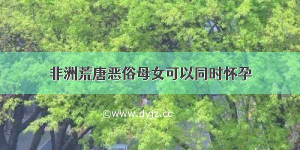 非洲荒唐恶俗母女可以同时怀孕