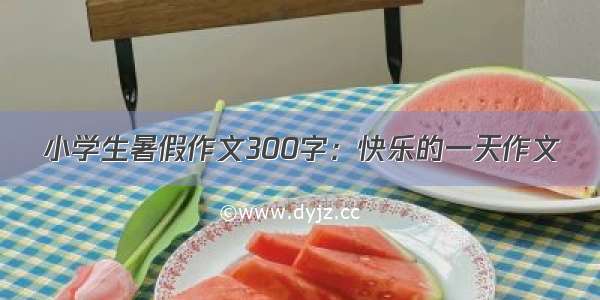 小学生暑假作文300字：快乐的一天作文