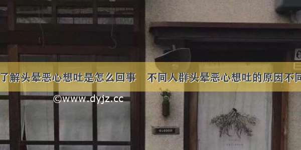 了解头晕恶心想吐是怎么回事	不同人群头晕恶心想吐的原因不同