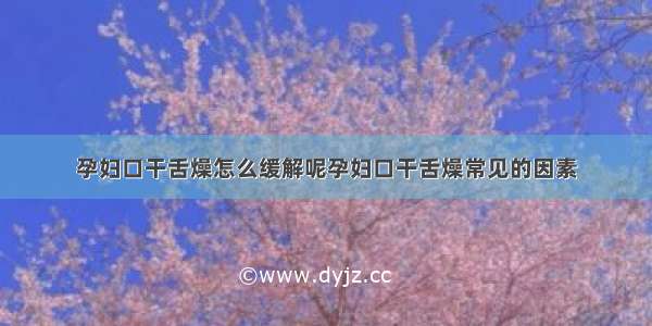 孕妇口干舌燥怎么缓解呢孕妇口干舌燥常见的因素