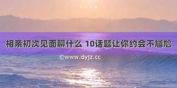 相亲初次见面聊什么 10话题让你约会不尴尬