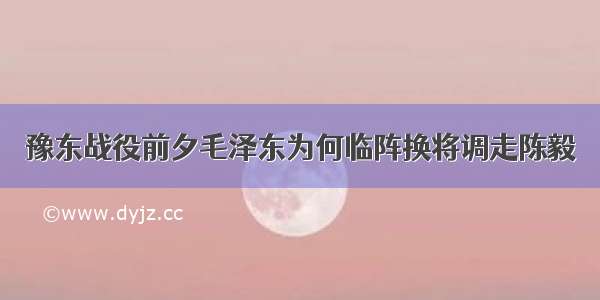 豫东战役前夕毛泽东为何临阵换将调走陈毅