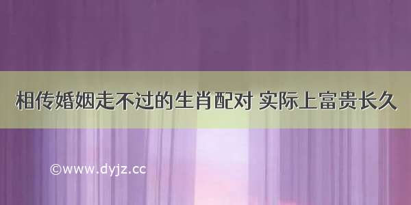 相传婚姻走不过的生肖配对 实际上富贵长久