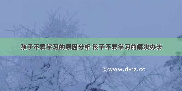 孩子不爱学习的原因分析 孩子不爱学习的解决办法