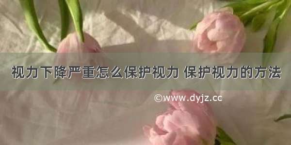 视力下降严重怎么保护视力 保护视力的方法