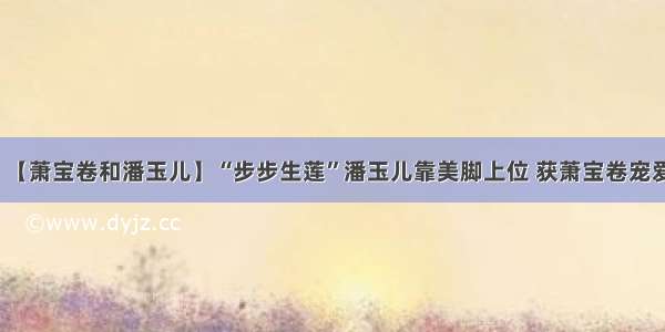 【萧宝卷和潘玉儿】“步步生莲”潘玉儿靠美脚上位 获萧宝卷宠爱