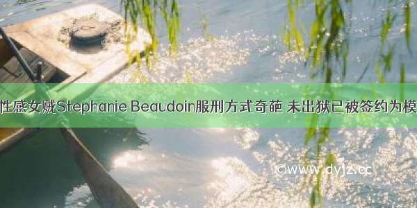 最性感女贼Stephanie Beaudoin服刑方式奇葩 未出狱已被签约为模特