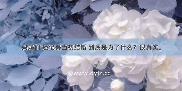 妈妈们 还记得当初结婚 到底是为了什么？很真实。