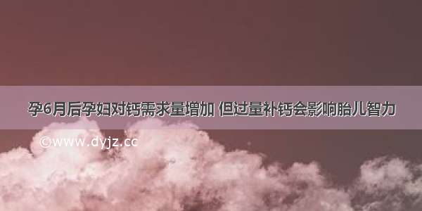 孕6月后孕妇对钙需求量增加 但过量补钙会影响胎儿智力