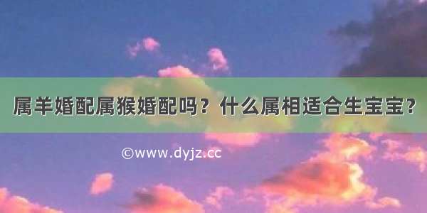 属羊婚配属猴婚配吗？什么属相适合生宝宝？