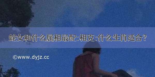 蛇女和什么属相最配:相克:什么生肖适合？