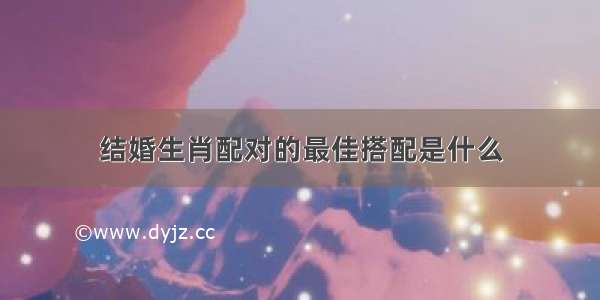 结婚生肖配对的最佳搭配是什么