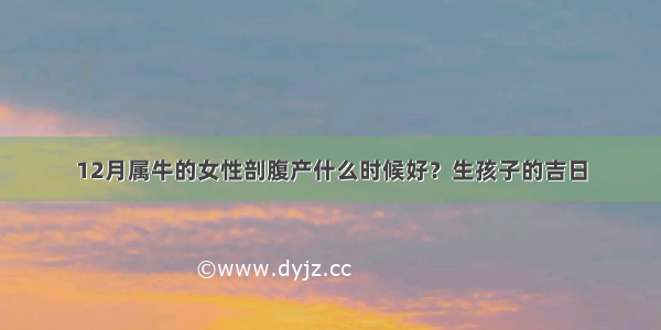 12月属牛的女性剖腹产什么时候好？生孩子的吉日